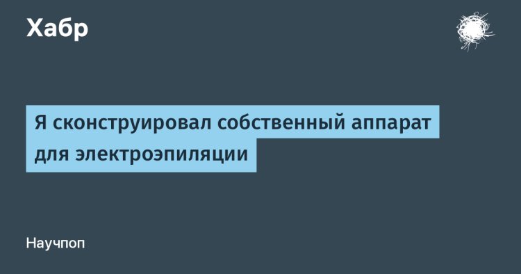 [Перевод] Я сконструировал собственный аппарат для электроэпиляции